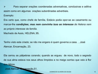         Para separar orações coordenadas adversativas, conclusivas e aditiva
assim como em algumas orações subordinadas adverbiais.
Exemplo:
Era certo que, como chefe de família, Estácio podia opor-se ao casamento ou
marcar-lhe condições; mas nem convinha isso ao interesse de Helena nem
ao próprio interesse da família.
Machado de Assis, HELENA, 95.


Tenho visto este criado; se não me engano é quem governa a casa. , José
Alencar, Encarnação, 23.


Ela cerrou as pálpebras corando; quando as ergueu de novo, todo o segredo
de sua alma estava nos seus olhos límpidos e no meigo sorriso que veio à flor
dos lábios.
 José Alencar, Encarnação,51.
                                        DOMINGOS OLIVEIRA DE SOUSA              15
 