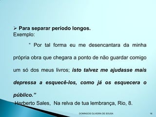  Para separar período longos.
Exemplo:

      “ Por tal forma eu me desencantara da minha

própria obra que chegara a ponto de não guardar comigo

um só dos meus livros; isto talvez me ajudasse mais

depressa a esquecê-los, como já os esquecera o

público.”
Herberto Sales, Na relva de tua lembrança, Rio, 8.
                           DOMINGOS OLIVEIRA DE SOUSA    16
 