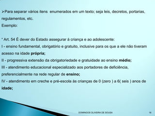 Para separar vários itens enumerados em um texto; seja leis, decretos, portarias,
regulamentos, etc.
Exemplo:


“ Art. 54 É dever do Estado assegurar à criança e ao adolescente:
I - ensino fundamental, obrigatório e gratuito, inclusive para os que a ele não tiveram
acesso na idade própria;
II - progressiva extensão da obrigatoriedade e gratuidade ao ensino médio;
III - atendimento educacional especializado aos portadores de deficiência,
preferencialmente na rede regular de ensino;
IV - atendimento em creche e pré-escola às crianças de 0 (zero ) a 6( seis ) anos de
idade;




                                              DOMINGOS OLIVEIRA DE SOUSA                  18
 