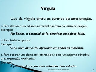 Vírgula

       Uso da vírgula entre os termos de uma oração.
a. Para destacar um adjunto adverbial que vem no início da oração.
Exemplo:
        Na Bahia, o carnaval só foi terminar na quinta-feira.

b. Para isolar o aposto.
Exemplo:
       Nildo, bom aluno, foi aprovado em todas as matérias.

c. Para separar um elemento intercalado, como um adjunto adverbial,
uma expressão explicativa.
Exemplo:
        A poluição do rio, ao meu entender, tem solução.
                                   DOMINGOS OLIVEIRA DE SOUSA         2
 