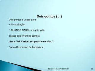 Dois-pontos ( : )
Dois pontos é usado para:

 Uma citação.

“ QUANDO NASCI, um anjo torto

desses que vivem na sombra

disse: Vai, Carlos! ser gauche na vida.”

Carlos Drummond de Andrade, 4.




                                   DOMINGOS OLIVEIRA DE SOUSA   20
 