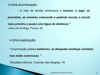 Uma enumeração.
        “ A vida da família continuava a mesma: o jogo, as

precisões, as meninas crescendo e pedindo escola, a escola

mais próxima a quase uma légua de distância.”
José Lins do Rego, Pureza, 82.



 Uma explicação.

 “ A iluminação pública melhorou: as lâmpadas mortiças cochilam,

 mas estão numerosas. ”

 Graciliano Ramos, Viventes das Alagoas, 19


                                 DOMINGOS OLIVEIRA DE SOUSA        21
 