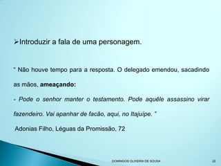 Introduzir a fala de uma personagem.


“ Não houve tempo para a resposta. O delegado emendou, sacadindo

as mãos, ameaçando:

- Pode o senhor manter o testamento. Pode aquêle assassino virar

fazendeiro. Vai apanhar de facão, aqui, no Itajuípe. ”

Adonias Filho, Léguas da Promissão, 72




                                     DOMINGOS OLIVEIRA DE SOUSA    22
 