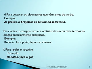 d.Para destacar os pleonasmos que vêm antes do verbo.
Exemplo:
As provas, o professor as deixou na secretaria.


Para indicar o zeugma, isto é, a omissão de um ou mais termos da
oração anteriormente expressos.
 Exemplo:
 Roberta foi à praia; depois ao cinema.

f. Para isolar o vocativo.
     Exemplo:
    Ronaldo, faça o gol.


                                 DOMINGOS OLIVEIRA DE SOUSA        3
 