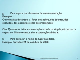 g.     Para separar os elementos de uma enumeração.
Exemplo:
O sindicalista discursou a favor dos pobre, dos doentes, dos
excluídos, dos operários e dos desempregados.

Obs: Quando for feita a enumeração através da vírgula, não se usa a
vírgula no último termo, e sim, a conjunção aditiva e.

h.    Para destacar o nome do lugar nas datas.
Exemplo: Salvador, 24 de outubro de 2000.




                                  DOMINGOS OLIVEIRA DE SOUSA          4
 