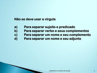 Não se deve usar a vírgula

a)    Para separar sujeito e predicado
b)    Para separar verbo e seus complementos
c)    Para separar um nome e seu complemento
d)    Para separar um nome e seu adjunto




                     DOMINGOS OLIVEIRA DE SOUSA   5
 