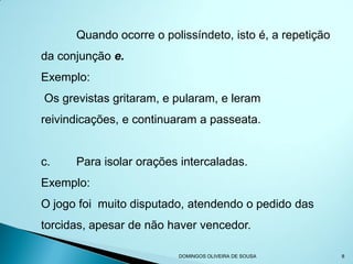 Quando ocorre o polissíndeto, isto é, a repetição
da conjunção e.
Exemplo:
Os grevistas gritaram, e pularam, e leram
reivindicações, e continuaram a passeata.


c.    Para isolar orações intercaladas.
Exemplo:
O jogo foi muito disputado, atendendo o pedido das
torcidas, apesar de não haver vencedor.

                         DOMINGOS OLIVEIRA DE SOUSA       8
 
