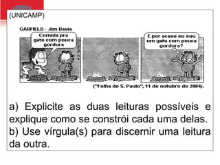 (UNICAMP)
a) Explicite as duas leituras possíveis e
explique como se constrói cada uma delas.
b) Use vírgula(s) para discernir uma leitura
da outra.
 
