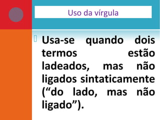  Usa-se quando dois
termos estão
ladeados, mas não
ligados sintaticamente
(“do lado, mas não
ligado”).
Uso da vírgula
 