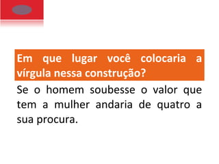 Em que lugar você colocaria a
vírgula nessa construção?
Se o homem soubesse o valor que
tem a mulher andaria de quatro a
sua procura.
 