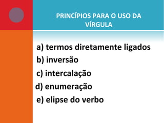PRINCÍPIOS PARA O USO DA
VÍRGULA
a) termos diretamente ligados
b) inversão
c) intercalação
d) enumeração
e) elipse do verbo
 