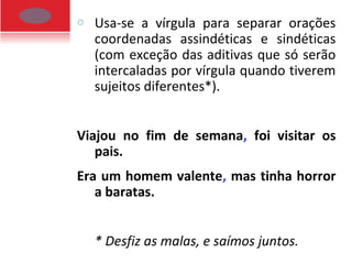 o Usa-se a vírgula para separar orações
coordenadas assindéticas e sindéticas
(com exceção das aditivas que só serão
intercaladas por vírgula quando tiverem
sujeitos diferentes*).
Viajou no fim de semana, foi visitar os
pais.
Era um homem valente, mas tinha horror
a baratas.
* Desfiz as malas, e saímos juntos.
 