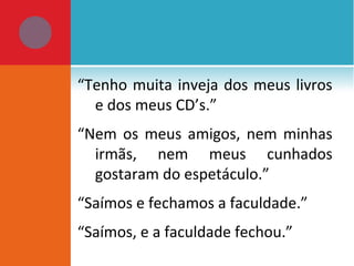 “Tenho muita inveja dos meus livros
e dos meus CD’s.”
“Nem os meus amigos, nem minhas
irmãs, nem meus cunhados
gostaram do espetáculo.”
“Saímos e fechamos a faculdade.”
“Saímos, e a faculdade fechou.”
 