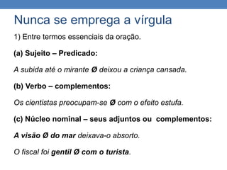 Nunca se emprega a vírgula
1) Entre termos essenciais da oração.
(a) Sujeito – Predicado:
A subida até o mirante Ø deixou a criança cansada.
(b) Verbo – complementos:
Os cientistas preocupam-se Ø com o efeito estufa.
(c) Núcleo nominal – seus adjuntos ou complementos:
A visão Ø do mar deixava-o absorto.
O fiscal foi gentil Ø com o turista.
 