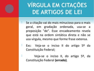 VÍRGULA EM CITAÇÕES
DE ARTIGOS DE LEI
 Se a citação vai do mais minucioso para o mais
geral, em gradação ordenada, usa-se a
preposição "de". Esse encadeamento revela
que está na ordem sintática direta e não se
usa vírgula, mesmo que forme frase extensa.
 Exs: Veja-se o inciso II do artigo 5º da
Constituição Federal;
 Veja-se o inciso II, do artigo 5º, da
Constituição Federal (errado).
 