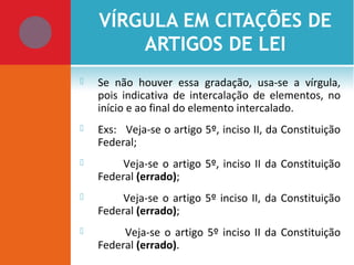 VÍRGULA EM CITAÇÕES DE
ARTIGOS DE LEI
 Se não houver essa gradação, usa-se a vírgula,
pois indicativa de intercalação de elementos, no
início e ao final do elemento intercalado.
 Exs: Veja-se o artigo 5º, inciso II, da Constituição
Federal;
 Veja-se o artigo 5º, inciso II da Constituição
Federal (errado);
 Veja-se o artigo 5º inciso II, da Constituição
Federal (errado);
 Veja-se o artigo 5º inciso II da Constituição
Federal (errado).
 