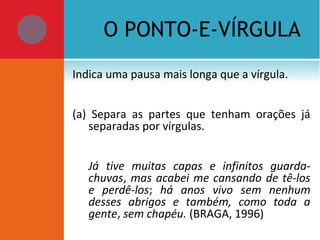 O PONTO-E-VÍRGULA
Indica uma pausa mais longa que a vírgula.
(a) Separa as partes que tenham orações já
separadas por vírgulas.
Já tive muitas capas e infinitos guarda-
chuvas, mas acabei me cansando de tê-los
e perdê-los; há anos vivo sem nenhum
desses abrigos e também, como toda a
gente, sem chapéu. (BRAGA, 1996)
 