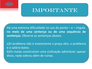 IMPORTANTE
Há uma extrema dificuldade no uso do ponto – e – vírgula
no meio de uma sentença ou de uma sequência de
sentenças. Observe as sentenças abaixo:
a)O problema não é exatamente o preço alto; o problema
é o salário baixo.
b)Os maias construíram uma civilização admirável; apesar
disso, nada sobrou além de ruínas.
 