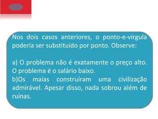 Nos dois casos anteriores, o ponto-e-virgula
poderia ser substituído por ponto. Observe:
a) O problema não é exatamente o preço alto.
O problema é o salário baixo.
b)Os maias construíram uma civilização
admirável. Apesar disso, nada sobrou além de
ruínas.
 