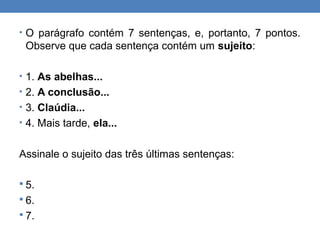 • O parágrafo contém 7 sentenças, e, portanto, 7 pontos.
Observe que cada sentença contém um sujeito:
• 1. As abelhas...
• 2. A conclusão...
• 3. Claúdia...
• 4. Mais tarde, ela...
Assinale o sujeito das três últimas sentenças:
 5.
 6.
 7.
 