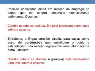 • Pode-se considerar, ainda em relação ao emprego do
ponto, que ele separa sentenças sintaticamente
autônomas. Observe:
• Claúdia estuda as abelhas. Ela está escrevendo uma tese
sobre o assunto.
• Entretanto, a língua também dispõe, para casos como
esse, de conjunções que substituem o ponto e
estabelecem uma relação lógica entre uma informação e
outra. Observe:
• Claúdia estuda as abelhas e (porque) está escrevendo
uma tese sobre o assunto.
 