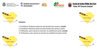 Exemplos:
1. O professor, finalizará o plano de aula durante esta semana. (errado)
2. O professor finalizará o plano de aula durante esta semana. (certo)
3. Professores, pais e alunosse reuniram, no auditório da escola. (errado)
•4. Professores, pais e alunosse reuniram no auditório da escola. (certo)
 