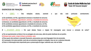 EXERCÍCIO DE FIXAÇÃO
1 – (SRF) – Das redações abaixo, assinale a que não está pontuada corretamente:
a) Os candidatos, em fila, aguardavam ansiosos o resultado do concurso.
b) Em fila, os candidatos,aguardavam, ansiosos, o resultado do concurso.
c) Ansiosos, os candidatosaguardavam, em fila, o resultado do concurso.
d) Os candidatosansiosos aguardavam o resultado do concurso, em fila.
e) Os candidatos aguardavam ansiosos, em fila, o resultado do concurso.
2 – (FUVEST 2010) – Em qual destas frases a vírgula foi empregada para marcar a omissão do verbo?
a) Ter um apartamento no térreo é ter as vantagens de uma casa, além de poder desfrutar de um jardim.
b) Compre sem susto: a loja é virtual; os direitos, reais
c) Para quem não conhece o mercado financeiro, procuramos usar uma linguagem livre do economês.
d) A sensação é de estar perdido: você não vai encontrar ninguém no Jalapão, mas vai ver a natureza intocada
e) Esta é a informação mais importante para a preservação da água: sabendo usar, não vai faltar
 