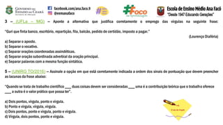 3 – (UFLa – MG) – Aponte a alternativa que justifica corretamente o emprego das vírgulas na seguinte frase:
“Guri que finta banco, escritório, repartição, fila, balcão, pedido de certidão, imposto a pagar.”
(Lourenço Diaféria)
a) Separar o aposto.
b) Separar o vocativo.
c) Separar orações coordenadas assindéticas.
d) Separar oração subordinada adverbial da oração principal.
e) Separar palavras com a mesma função sintática.
5 – (UNIRG TO/2016) – Assinale a opção em que está corretamente indicada a ordem dos sinais de pontuação que devem preencher
as lacunasda frase abaixo:
“Quando se trata de trabalho científico ___ duas coisas devem ser consideradas ___ uma é a contribuição teórica que o trabalho oferece
___ a outra é o valor prático que possa ter”.
a) Dois pontos, vírgula, ponto e vírgula.
b) Ponto e vírgula, vírgula, vírgula.
c) Dois pontos, ponto e vírgula, ponto e vírgula.
d) Vírgula, dois pontos, ponto e vírgula.
 
