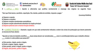 3 – (UFLa – MG) – Aponte a alternativa que justifica corretamente o emprego das vírgulas na seguinte frase:
“Guri que finta banco, escritório, repartição, fila, balcão, pedido de certidão, imposto a pagar.”
(Lourenço Diaféria)
a) Separar o aposto.
b) Separar o vocativo.
c) Separar orações coordenadas assindéticas.
d) Separar oração subordinada adverbial da oração principal.
e) Separar palavras com a mesma função sintática.
5 – (UNIRG TO/2016) – Assinale a opção em que está corretamente indicada a ordem dos sinais de pontuação que devem preencher
as lacunasda frase abaixo:
“Quando se trata de trabalho científico ___ duas coisas devem ser consideradas ___ uma é a contribuição teórica que o trabalho oferece
___ a outra é o valor prático que possa ter”.
a) Dois pontos, vírgula, ponto e vírgula.
b) Ponto e vírgula, vírgula, vírgula.
c) Dois pontos, ponto e vírgula, ponto e vírgula.
d) Vírgula, dois pontos, ponto e vírgula.
 