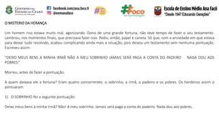 O MISTERIO DA HERANÇA
Um homem rico estava muito mal, agonizando. Dono de uma grande fortuna, não teve tempo de fazer o seu testamento.
Lembrou, nos momentos finais, que precisava fazer isso. Pediu, então, papel e caneta. Só que, com a ansiedade em que estava
para deixar tudo resolvido, acabou complicando ainda mais a situação, pois deixou um testamento sem nenhuma pontuação.
Escreveu assim:
“DEIXO MEUS BENS A MINHA IRMÃ NÃO A MEU SOBRINHO JAMAIS SERÁ PAGA A CONTA DO PADEIRO NADA DOU AOS
POBRES.”
Morreu, antes de fazer a pontuação.
A quem deixava ele a fortuna? Eram quatro concorrentes: o sobrinho, a irmã, o padeiro e os pobres. Os herdeiros assim o
pontuaram:
1) O SOBRINHO fez a seguinte pontuação:
Deixo meus bens à minha irmã? Não! A meu sobrinho. Jamais será paga a conta do padeiro. Nada dou aos pobres.
 