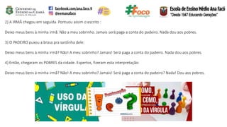 2) A IRMÃ chegou em seguida. Pontuou assim o escrito :
Deixo meus bens à minha irmã. Não a meu sobrinho. Jamais será paga a conta do padeiro. Nada dou aos pobres.
3) O PADEIRO puxou a brasa pra sardinha dele:
Deixo meus bens à minha irmã? Não! A meu sobrinho? Jamais! Será paga a conta do padeiro. Nada dou aos pobres.
4) Então, chegaram os POBRES da cidade. Espertos, fizeram esta interpretação:
Deixo meus bens à minha irmã? Não! A meu sobrinho? Jamais! Será paga a conta do padeiro? Nada! Dou aos pobres.
 