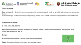 O USO DA VÍRGULA
O uso da vírgula não é tão simples como parece, mas não tão complicado ao ponto de não ser aprendido após conhecermos suas regras e
truques.
Diariamente surgem dúvidas acerca desse sinal gráfico cuja omissão ou uso incorreto pode alterar completamente o sentido do discurso.
QUANDOUSAR A VÍRGULA?
1. PARA SEPARAR ELEMENTOS
A vírgula serve para separar, dentro da mesma oração,elementos que têm a mesma função sintática e que, regra geral, não sejam
ligados pelas conjunções e, nem,ou.
Exemplo:
A. Objetivos, conteúdo, método e recursos didáticos compõem um plano.
Truque:Se você estiver listando várias coisas, vai precisar usar vírgula!
 