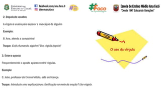 2. Depois do vocativo
A vírgula é usada para separar a invocaçãode alguém
.
Exemplo:
B. Ana, atenda a campainha!
Truque:Está chamando alguém?Use vírgula depois!
3. Entreo aposto
Frequentemente o aposto aparece entre vírgulas.
Exemplo:
C. João, professor do Ensino Médio, está de licença.
Truque:Introduziuuma explicação ou clarificaçãono meio da oração? Use vírgula.
 