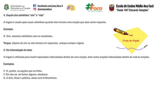4. Depois dos advérbios“sim” e “não”
A vírgula é usada após esses advérbios quando eles iniciam uma oração que atue como resposta.
Exemplo:
D. Sim, estamos satisfeitos com os resultados.
Truque:Depois de sim ou não iniciaisem respostas, coloquesempre vírgula.
5. Na intercalaçãode texto
A vírgula é utilizada para inserir expressões intercaladas dentro de uma oração, bem como orações intercaladas dentro de outras orações.
Exemplos:
E. Vi, porém, as opções que eu tinha.
F. Ele não vai, de forma alguma, obedecer.
G. A atriz, disse o público,atuou com brilhantismo.
 