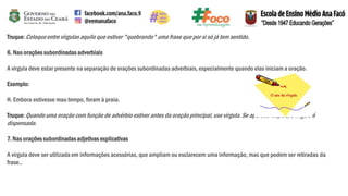 Truque:Coloqueentre vírgulas aquilo que estiver "quebrando" uma frase que por si só já tem sentido.
6. Nas orações subordinadasadverbiais
A vírgula deve estar presente na separação de orações subordinadas adverbiais, especialmente quando elas iniciam a oração.
Exemplo:
H. Embora estivesse mau tempo, foram à praia.
Truque:Quandouma oração com função de advérbio estiver antes da oraçãoprincipal, use vírgula. Se aparecer depois, a vírgula é
dispensada.
7. Nas orações subordinadasadjetivas explicativas
A vírgula deve ser utilizada em informações acessórias, que ampliam ou esclarecem uma informação, mas que podem ser retiradas da
frase..
 