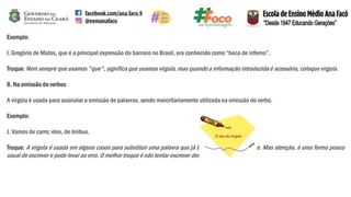 Exemplo:
I. Gregório de Matos, que é a principal expressão do barroco no Brasil, era conhecido como “boca de inferno”.
Truque:Nem sempre que usamos "que", significa que usamos vírgula, mas quando a informação introduzida é acessória, coloque vírgula.
8. Na omissão de verbos
A vírgula é usada para assinalara omissão de palavras, sendo maioritariamente utilizada na omissão do verbo.
Exemplo:
J. Vamos de carro; eles, de ônibus.
Truque: A vírgula é usada em alguns casos para substituir uma palavra que já tenha sido usada na frase. Mas atenção, é uma forma pouco
usual de escrever e pode levar ao erro. O melhor truque é não tentar escrever dessa forma.
 