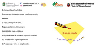 9. Acompanhandolocal e data
Emprega-se a vírgula para separar o topônimo da data.
Exemplo:
L. Brasil, 24 de julho de 2015.
Truque:Fácil: Local,Data. Sempre.
QUANDONÃO USAR A VÍRGULA
A vírgula não pode ser usada nas seguintes situações:
1) Para separaro sujeito do predicado
2) Para separaro verbo do complemento
 