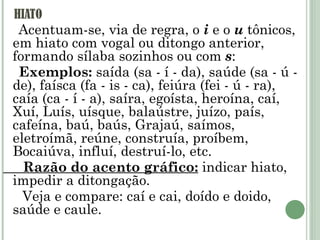 HIATO Acentuam-se, via de regra, o  i  e o  u  tônicos, em hiato com vogal ou ditongo anterior, formando sílaba sozinhos ou com  s : Exemplos:  saída (sa - í - da), saúde (sa - ú - de), faísca (fa - is - ca), feiúra (fei - ú - ra), caía (ca - í - a), saíra, egoísta, heroína, caí, Xuí, Luís, uísque, balaústre, juízo, país, cafeína, baú, baús, Grajaú, saímos, eletroímã, reúne, construía, proíbem, Bocaiúva, influí, destruí-lo, etc. Razão do acento gráfico:  indicar hiato, impedir a ditongação. Veja e compare: caí e cai, doído e doido, saúde e caule. 
