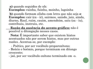 a)  quando seguidos de nh: Exemplos:  rainha, fuinha, moinho, lagoinha b)  quando formam sílaba com letra que não seja  s : Exemplos:  cair (ca - ir), sairmos, saindo, juiz, ainda, diurno, Raul, ruim, cauim, amendoim, saiu (sa - iu), contribuiu, instruiu, etc. Razão da ausência do acento gráfico:  não é possível a ditongação nesses casos. Nota:  É importante saber que existem hiatos acentuados não por serem hiatos, mas por outras razões. Acentua-se, por exemplo: - Poético, por ser vocábulo proparoxítono; - Beócio e boêmio, porque terminam em ditongo crescente; - jaó, por ser vocábulo oxítono terminado em -o. 