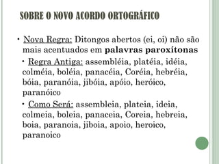 SOBRE O NOVO ACORDO ORTOGRÁFICO •  Nova Regra:  Ditongos abertos (ei, oi) não são mais acentuados em  palavras paroxítonas •  Regra Antiga:  assembléia, platéia, idéia, colméia, boléia, panacéia, Coréia, hebréia, bóia, paranóia, jibóia, apóio, heróico, paranóico •  Como Será:  assembleia, plateia, ideia, colmeia, boleia, panaceia, Coreia, hebreia, boia, paranoia, jiboia, apoio, heroico, paranoico 