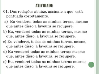 ATIVIDADE 01 . Das redações abaixo, assinale a que  está pontuada corretamente.   a)  Eu venderei todas as minhas terras, mesmo que antes disso a lavoura se recupere. b) Eu, venderei todas as minhas terras, mesmo que, antes disso, a lavoura se recupere. c) Eu venderei, todas as minhas terras, mesmo que antes disso, a lavoura se recupere. d) Eu venderei todas as minhas terras mesmo que, antes disso a lavoura, se recupere. e) Eu, venderei todas as minhas terras mesmo, que antes disso, a lavoura se recupere.   