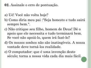 02.  Assinale o erro de pontuação.   a) Ué! Você não volta hoje? b) Como diria meu pai :"Seja honesto e tudo sairá sempre bem.". c) Não critique seu filho, homem de Deus! Dê o apoio que ele necessita e tudo terminará bem. Se você não apoiá-lo, quem irá fazê-lo? d) Os nossos sonhos não são inatingíveis. A nossa vontade deve torná-los realidade. e) O computador: que é uma invenção deste século; torna a nossa vida cada dia mais fácil.  