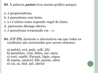 03 . A palavra  países  leva acento gráfico porque:   a. é proparoxítona. b. é paroxítona com hiato. c. o i é tônico como segunda vogal de hiato. d. apresenta ditongo aberto. e. é paroxítona terminada em – s.   04.  (UF-PR) Assinale a alternativa em que todos os vocábulos são acentuados por serem oxítonos: a) paletó, avô, pajé, café, jiló b) parabéns, vêm, hífen, saí, oásis c) você, capilé, Paraná, lápis, régua d) amém, amável, filó, porém, além e) caí, aí, ímã, ipê, abricó 