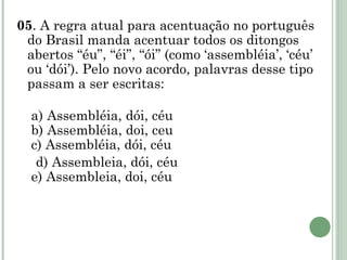 05 . A regra atual para acentuação no português do Brasil manda acentuar todos os ditongos abertos “éu”, “éi”, “ói” (como ‘assembléia’, ‘céu’ ou ‘dói’). Pelo novo acordo, palavras desse tipo passam a ser escritas:   a) Assembléia, dói, céu  b) Assembléia, doi, ceu  c) Assembléia, dói, céu d) Assembleia, dói, céu  e) Assembleia, doi, céu       