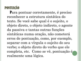 PONTUAÇÃO P ara pontuar corretamente, é preciso reconhecer a estrutura sintática do texto. Se você sabe qual é o sujeito, o objeto direto, o objeto indireto, o agente da passiva e tantas outras funções sintáticas numa oração, não cometerá erros de pontuação, como, por exemplo, separar com a vírgula o sujeito do seu verbo; o objeto direto do verbo que ele completa, etc.  Como se vê, pontuação é realmente uma lógica.  