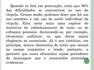 Quando se fala em pontuação, creio que 90% das dificuldades se concentram no uso da vírgula. Grosso modo, podemos dizer que há um uso sintático e um uso de estilo individual da vírgula. Esta seria mais uma espécie de tentativa de embelezamento do texto ou de enfoques pessoais, destacando-se, por exemplo, elementos enfáticos ou que deem maior elegância ao enunciado. Já o uso sintático, em princípio, marca elementos do texto que atuam no campo semântico e tende, portanto, a garantir que esses elementos sejam portadores da mensagem que o enunciador pretendeu evidenciar.   