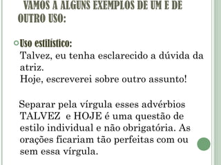  VAMOS A ALGUNS EXEMPLOS DE UM E DE OUTRO USO: Uso estilístico: Talvez, eu tenha esclarecido a dúvida da atriz. Hoje, escreverei sobre outro assunto!   Separar pela vírgula esses advérbios TALVEZ  e HOJE é uma questão de estilo individual e não obrigatória. As orações ficariam tão perfeitas com ou sem essa vírgula. 