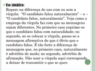 Uso sintático: Repare na diferença do uso com ou sem a vírgula:  “O candidato falou naturalmente” – e – “O candidato falou, naturalmente”. Veja como o emprego da vírgula faz com que as mensagens sejam diferentes. No primeiro caso exprime-se que o candidato falou com naturalidade; no segundo, ao se colocar a vírgula, passa-se a mensagem afirmativa de que é óbvio que o candidato falou. É tão forte a diferença de mensagem que, no primeiro caso, naturalmente é advérbio de modo; no segundo, advérbio de afirmação. Não usar a vírgula aqui corresponde a deixar de transmitir o que se quer. 