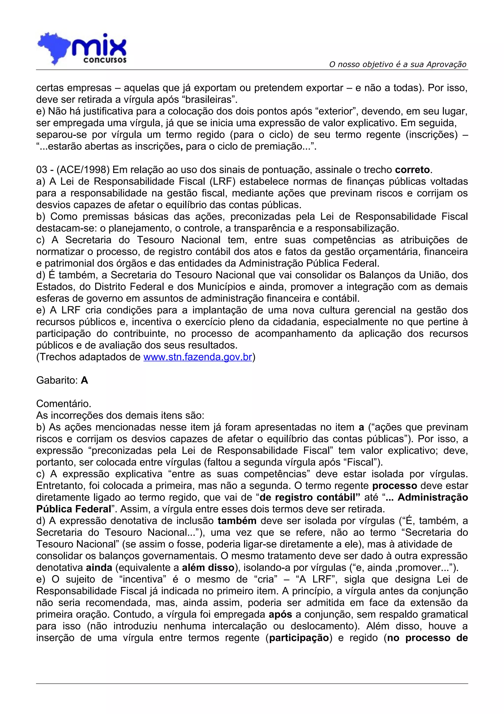O nosso objetivo é a sua Aprovação


certas empresas – aquelas que já exportam ou pretendem exportar – e não a todas). Por isso,
deve ser retirada a vírgula após “brasileiras”.
e) Não há justificativa para a colocação dos dois pontos após “exterior”, devendo, em seu lugar,
ser empregada uma vírgula, já que se inicia uma expressão de valor explicativo. Em seguida,
separou-se por vírgula um termo regido (para o ciclo) de seu termo regente (inscrições) –
“...estarão abertas as inscrições, para o ciclo de premiação...”.

03 - (ACE/1998) Em relação ao uso dos sinais de pontuação, assinale o trecho correto.
a) A Lei de Responsabilidade Fiscal (LRF) estabelece normas de finanças públicas voltadas
para a responsabilidade na gestão fiscal, mediante ações que previnam riscos e corrijam os
desvios capazes de afetar o equilíbrio das contas públicas.
b) Como premissas básicas das ações, preconizadas pela Lei de Responsabilidade Fiscal
destacam-se: o planejamento, o controle, a transparência e a responsabilização.
c) A Secretaria do Tesouro Nacional tem, entre suas competências as atribuições de
normatizar o processo, de registro contábil dos atos e fatos da gestão orçamentária, financeira
e patrimonial dos órgãos e das entidades da Administração Pública Federal.
d) É também, a Secretaria do Tesouro Nacional que vai consolidar os Balanços da União, dos
Estados, do Distrito Federal e dos Municípios e ainda, promover a integração com as demais
esferas de governo em assuntos de administração financeira e contábil.
e) A LRF cria condições para a implantação de uma nova cultura gerencial na gestão dos
recursos públicos e, incentiva o exercício pleno da cidadania, especialmente no que pertine à
participação do contribuinte, no processo de acompanhamento da aplicação dos recursos
públicos e de avaliação dos seus resultados.
(Trechos adaptados de www.stn.fazenda.gov.br)

Gabarito: A

Comentário.
As incorreções dos demais itens são:
b) As ações mencionadas nesse item já foram apresentadas no item a (“ações que previnam
riscos e corrijam os desvios capazes de afetar o equilíbrio das contas públicas”). Por isso, a
expressão “preconizadas pela Lei de Responsabilidade Fiscal” tem valor explicativo; deve,
portanto, ser colocada entre vírgulas (faltou a segunda vírgula após “Fiscal”).
c) A expressão explicativa “entre as suas competências” deve estar isolada por vírgulas.
Entretanto, foi colocada a primeira, mas não a segunda. O termo regente processo deve estar
diretamente ligado ao termo regido, que vai de “de registro contábil” até “... Administração
Pública Federal”. Assim, a vírgula entre esses dois termos deve ser retirada.
d) A expressão denotativa de inclusão também deve ser isolada por vírgulas (“É, também, a
Secretaria do Tesouro Nacional...”), uma vez que se refere, não ao termo “Secretaria do
Tesouro Nacional” (se assim o fosse, poderia ligar-se diretamente a ele), mas à atividade de
consolidar os balanços governamentais. O mesmo tratamento deve ser dado à outra expressão
denotativa ainda (equivalente a além disso), isolando-a por vírgulas (“e, ainda ,promover...”).
e) O sujeito de “incentiva” é o mesmo de “cria” – “A LRF”, sigla que designa Lei de
Responsabilidade Fiscal já indicada no primeiro item. A princípio, a vírgula antes da conjunção
não seria recomendada, mas, ainda assim, poderia ser admitida em face da extensão da
primeira oração. Contudo, a vírgula foi empregada após a conjunção, sem respaldo gramatical
para isso (não introduziu nenhuma intercalação ou deslocamento). Além disso, houve a
inserção de uma vírgula entre termos regente (participação) e regido (no processo de
 
