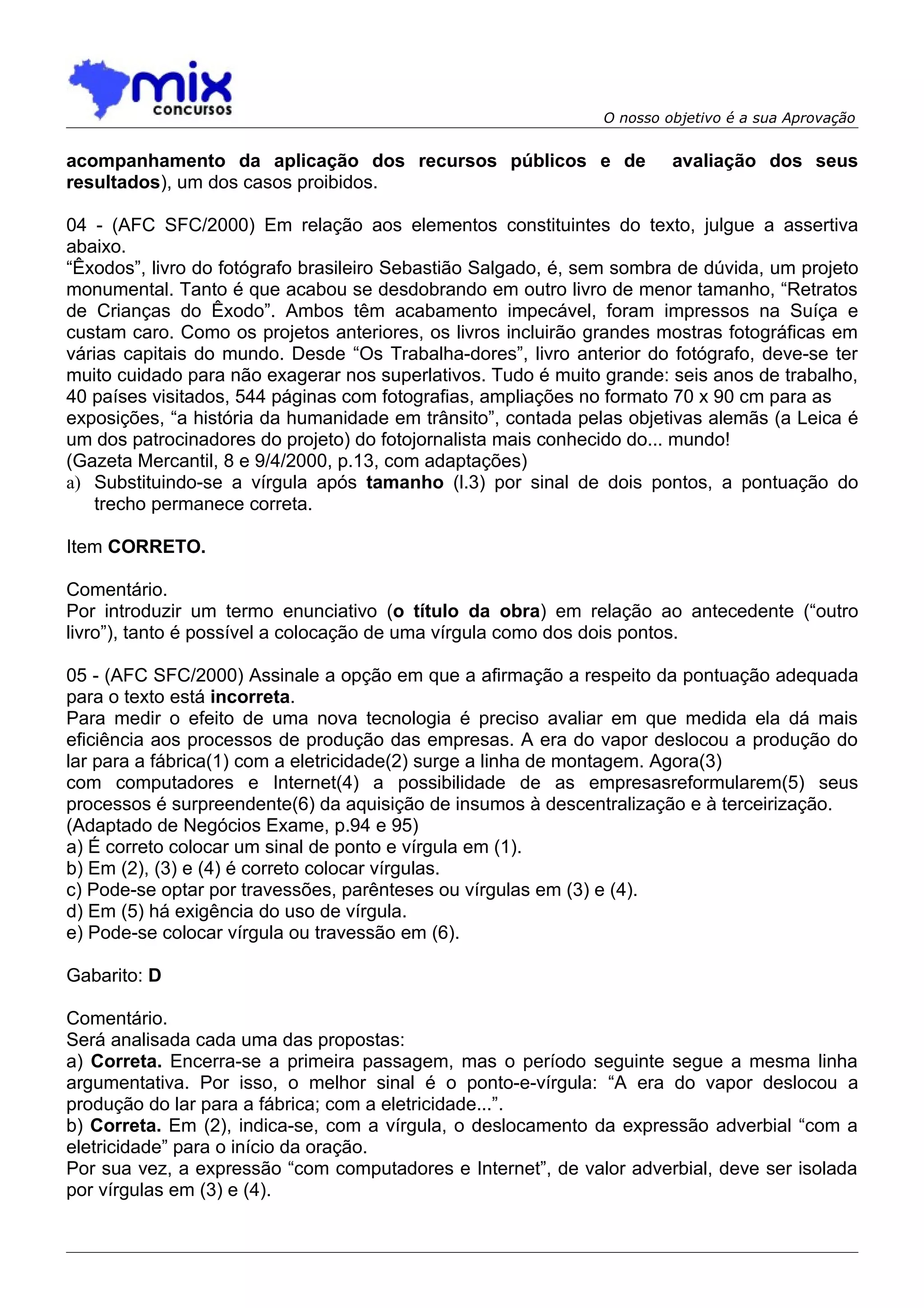 O nosso objetivo é a sua Aprovação


acompanhamento da aplicação dos recursos públicos e de                  avaliação dos seus
resultados), um dos casos proibidos.

04 - (AFC SFC/2000) Em relação aos elementos constituintes do texto, julgue a assertiva
abaixo.
“Êxodos”, livro do fotógrafo brasileiro Sebastião Salgado, é, sem sombra de dúvida, um projeto
monumental. Tanto é que acabou se desdobrando em outro livro de menor tamanho, “Retratos
de Crianças do Êxodo”. Ambos têm acabamento impecável, foram impressos na Suíça e
custam caro. Como os projetos anteriores, os livros incluirão grandes mostras fotográficas em
várias capitais do mundo. Desde “Os Trabalha-dores”, livro anterior do fotógrafo, deve-se ter
muito cuidado para não exagerar nos superlativos. Tudo é muito grande: seis anos de trabalho,
40 países visitados, 544 páginas com fotografias, ampliações no formato 70 x 90 cm para as
exposições, “a história da humanidade em trânsito”, contada pelas objetivas alemãs (a Leica é
um dos patrocinadores do projeto) do fotojornalista mais conhecido do... mundo!
(Gazeta Mercantil, 8 e 9/4/2000, p.13, com adaptações)
a) Substituindo-se a vírgula após tamanho (l.3) por sinal de dois pontos, a pontuação do
    trecho permanece correta.

Item CORRETO.

Comentário.
Por introduzir um termo enunciativo (o título da obra) em relação ao antecedente (“outro
livro”), tanto é possível a colocação de uma vírgula como dos dois pontos.

05 - (AFC SFC/2000) Assinale a opção em que a afirmação a respeito da pontuação adequada
para o texto está incorreta.
Para medir o efeito de uma nova tecnologia é preciso avaliar em que medida ela dá mais
eficiência aos processos de produção das empresas. A era do vapor deslocou a produção do
lar para a fábrica(1) com a eletricidade(2) surge a linha de montagem. Agora(3)
com computadores e Internet(4) a possibilidade de as empresasreformularem(5) seus
processos é surpreendente(6) da aquisição de insumos à descentralização e à terceirização.
(Adaptado de Negócios Exame, p.94 e 95)
a) É correto colocar um sinal de ponto e vírgula em (1).
b) Em (2), (3) e (4) é correto colocar vírgulas.
c) Pode-se optar por travessões, parênteses ou vírgulas em (3) e (4).
d) Em (5) há exigência do uso de vírgula.
e) Pode-se colocar vírgula ou travessão em (6).

Gabarito: D

Comentário.
Será analisada cada uma das propostas:
a) Correta. Encerra-se a primeira passagem, mas o período seguinte segue a mesma linha
argumentativa. Por isso, o melhor sinal é o ponto-e-vírgula: “A era do vapor deslocou a
produção do lar para a fábrica; com a eletricidade...”.
b) Correta. Em (2), indica-se, com a vírgula, o deslocamento da expressão adverbial “com a
eletricidade” para o início da oração.
Por sua vez, a expressão “com computadores e Internet”, de valor adverbial, deve ser isolada
por vírgulas em (3) e (4).
 